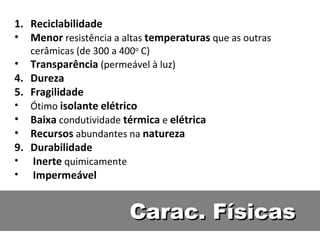 Carac. Físicas Reciclabilidade Menor  resistência a altas  temperaturas  que as outras cerâmicas (de 300 a 400 o  C) Transparência  (permeável à luz) Dureza Fragilidade Ótimo  isolante   elétrico Baixa  condutividade  térmica  e  elétrica Recursos  abundantes na  natureza Durabilidade Inerte  quimicamente Impermeável 