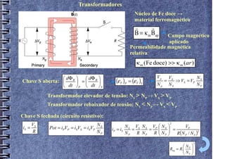 Transformadores
                                                     Núcleo de Fe doce →
                                                     material ferromagnético
                                                      r       r
                                                      B = κ m BapCampo magnético
                                                                 aplicado
                                                  Permeabilidade magnética
                                                  relativa
                                                       κ m (Fe doce) >> κ m (ar )

                  dΦ       dΦ                                   Vp
Chave S aberta:  B  =  B              (ε T )P = (ε T )S
                                                                         VS          N
                                                                 =      ⇒ VS = VP S
                 dt  P  dt  S                               Np       NS          NP

           Transformador elevador de tensão: NS > NP → VS > VP
           Transformador rebaixador de tensão: NS < NP → VS < VP

Chave S fechada (circuito resistivo):
                                                                         2
    V                               N                     V N 
iS = S      Pot = iPVP = iSVS = iSVP S          N   V N
                                         iP = iS S = S S = P  S  =
                                                                         VP
     R                              NP          NP R NP R  NP 
                                                                   R(N P / N S )
                                                                                  2



                                                                                         2
                                                                                 N 
                                                                         Req = R. P 
                                                                                 N 
                                                                                  S
 