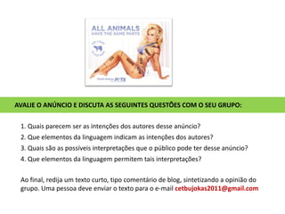 AVALIE O ANÚNCIO E DISCUTA AS SEGUINTES QUESTÕES COM O SEU GRUPO:1. Quais parecem ser as intenções dos autores desse anúncio?2. Que elementos da linguagem indicam as intenções dos autores?3. Quais são as possíveis interpretações que o público pode ter desse anúncio?4. Que elementos da linguagem permitem tais interpretações?Ao final, redija um texto curto, tipo comentário de blog, sintetizando a opinião do grupo. Uma pessoa deve enviar o texto para o e-mail cetbujokas2011@gmail.com