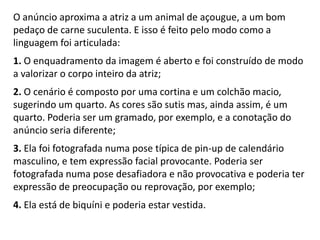 O anúncio aproxima a atriz a um animal de açougue, a um bom pedaço de carne suculenta. E isso é feito pelo modo como a linguagem foi articulada:1. O enquadramento da imagem é aberto e foi construído de modo a valorizar o corpo inteiro da atriz;2. O cenário é composto por uma cortina e um colchão macio, sugerindo um quarto. As cores são sutis mas, ainda assim, é um quarto. Poderia ser um gramado, por exemplo, e a conotação do anúncio seria diferente;3. Ela foi fotografada numa pose típica de pin-up de calendário masculino, e tem expressão facial provocante. Poderia ser fotografada numa pose desafiadora e não provocativa e poderia ter expressão de preocupação ou reprovação, por exemplo;4. Ela está de biquíni e poderia estar vestida.