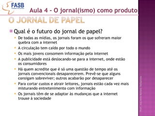 Qual é o futuro do jornal de papel? De todas as mídias, os jornais foram os que sofreram maior quebra com a internet A circulação tem caído por todo o mundo Os mais jovens consomem informação pela internet A publicidade está deslocando-se para a internet, onde estão os consumidores Há quem acredite que é só uma questão de tempo até os jornais convencionais desaparecerem. Prevê-se que alguns consigam sobreviver; outros acabarão por desaparecer Para cortar custos e atrair leitores, jornais estão cada vez mais misturando entretenimento com informação Os jornais têm de se adaptar às mudanças que a internet trouxe à sociedade Aula 4 - O jornal(ismo) como produto 