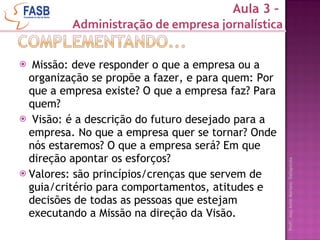 Missão: deve responder o que a empresa ou a organização se propõe a fazer, e para quem: Por que a empresa existe? O que a empresa faz? Para quem? Visão: é a descrição do futuro desejado para a empresa. No que a empresa quer se tornar? Onde nós estaremos? O que a empresa será? Em que direção apontar os esforços?  Valores: são princípios/crenças que servem de guia / critério para comportamentos, atitudes e decisões de todas as pessoas que estejam executando a Missão na direção da Visão. Aula 3 –  Administração de empresa jornalística 