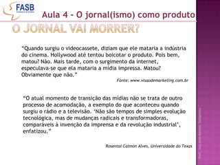 Aula 4 - O jornal(ismo) como produto “ Quando surgiu o videocassete, diziam que ele mataria a indústria do cinema. Hollywood até tentou boicotar o produto. Pois bem, matou? Não. Mais tarde, com o surgimento da internet, especulava-se que ela mataria a mídia impressa. Matou? Obviamente que não.”  Fonte: www.visaodemarketing.com.br “ O atual momento de transição das mídias não se trata de outro processo de acomodação, a exemplo do que aconteceu quando surgiu o rádio e a televisão. ‘Não são tempos de simples evolução tecnológica, mas de mudanças radicais e transformadoras, comparáveis à invenção da imprensa e da revolução industrial’, enfatizou.” Rosental Calmon Alves, Universidade do Texas 