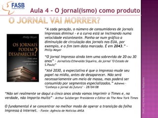 “ A cada geração, o número de consumidores de jornais impressos diminui - e a curva está se inclinando numa velocidade estonteante. Ponha-se num gráfico a diminuição de circulação dos jornais nos EUA, por exemplo, e o fim tem data marcada. É em  2043 .” -  Philip Meyer “ Não sei realmente se daqui a cinco anos ainda vamos imprimir o Times e, na verdade, não importa muito”  -  Arthur Sulzberger Presidente   e   Editor do The New York Times  O fundamental é se concentrar no melhor modo de operar a transição da folha impressa à internet.  – Fonte: Agência de Notícias ANSA   “ O jornal impresso ainda tem uma sobrevida de 20 ou 30 anos” -  Jornalista Ethevaldo Siqueira, do jornal "O Estado de S.Paulo” “ Até 2030, a expectativa é que o impresso mude seu papel na mídia, antes de desaparecer. Não será necessariamente um meio de massa, mas poderá ser consumido por segmentos especializados.”  Adnews – ‘Conheça o jornal do futuro’ - 28/04/08 Aula 4 - O jornal(ismo) como produto 