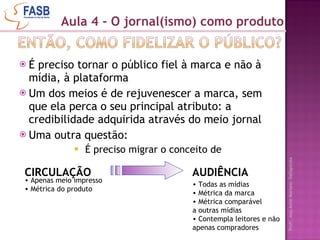 É preciso tornar o público fiel à marca e não à mídia, à plataforma Um dos meios é de rejuvenescer a marca, sem que ela perca o seu principal atributo: a credibilidade adquirida através do meio jornal Uma outra questão: É preciso migrar o conceito de Aula 4 - O jornal(ismo) como produto CIRCULAÇÃO AUDIÊNCIA Apenas meio impresso Métrica do produto Todas as mídias Métrica da marca Métrica comparável  a outras mídias Contempla leitores e não apenas compradores 