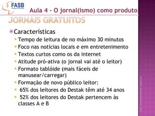 Características Tempo de leitura de no máximo 30 minutos Foco nas notícias locais e em entretenimento Textos curtos como os da internet Atitude pró-ativa (o jornal vai até o leitor) Formato tablóide (mais fáceis de manusear/carregar) Formação de novo público leitor: 65% dos leitores do Destak têm até 34 anos 52% dos leitores do Destak pertencem às classes A e B Aula 4 - O jornal(ismo) como produto 