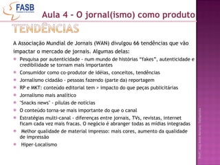 A Associação Mundial de Jornais (WAN) divulgou 66 tendências que vão impactar o mercado de jornais. Algumas delas: Pesquisa por autenticidade - num mundo de histórias “fakes”, autenticidade e credibilidade se tornam mais importantes Consumidor como co-produtor de idéias, conceitos, tendências Jornalismo cidadão - pessoas fazendo (parte da) reportagem  RP e MKT: conteúdo editorial tem > impacto do que peças publicitárias Jornalismo mais analítico "Snacks news" - pílulas de notícias  O conteúdo torna-se mais importante do que o canal Estratégias multi-canal - diferenças entre jornais, TVs, revistas, internet ficam cada vez mais fracas. O negócio é abranger todas as mídias integradas  Melhor qualidade de material impresso: mais cores, aumento da qualidade de impressão Hiper-Localismo Aula 4 - O jornal(ismo) como produto 
