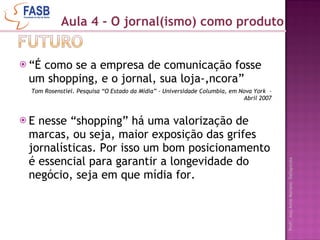 “ É como se a empresa de comunicação fosse um shopping, e o jornal, sua loja-âncora” Tom Rosenstiel. Pesquisa “O Estado da Mídia” - Universidade Columbia, em Nova York  – Abril 2007 E nesse “shopping” há uma valorização de marcas, ou seja, maior exposição das grifes jornalísticas. Por isso um bom posicionamento é essencial para garantir a longevidade do negócio, seja em que mídia for. Aula 4 - O jornal(ismo) como produto 