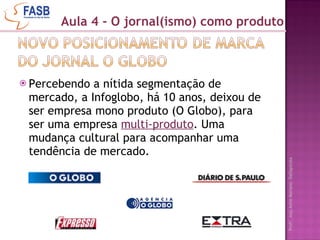 Percebendo a nítida segmentação de mercado, a Infoglobo, há 10 anos, deixou de ser empresa mono produto (O Globo), para ser uma empresa  multi-produto . Uma mudança cultural para acompanhar uma tendência de mercado. Aula 4 - O jornal(ismo) como produto 