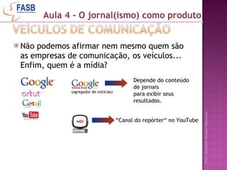 Não podemos afirmar nem mesmo quem são as empresas de comunicação, os veículos... Enfim, quem é a mídia?  Aula 4 - O jornal(ismo) como produto (agregador de notícias) Depende do conteúdo de jornais  para exibir seus resultados. “ Canal do repórter“ no YouTube 