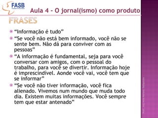 “ Informação é tudo” “ Se você não está bem informado, você não se sente bem. Não dá para conviver com as pessoas” “ A informação é fundamental, seja para você conversar com amigos, com o pessoal do trabalho, para você se divertir. Informação hoje é imprescindível. Aonde você vai, você tem que se informar” “ Se você não tiver informação, você fica alienado. Vivemos num mundo que muda todo dia. Existem muitas informações. Você sempre tem que estar antenado”  Aula 4 - O jornal(ismo) como produto 