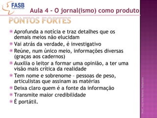 Aprofunda a notícia e traz detalhes que os demais meios não elucidam Vai atrás da verdade, é investigativo Reúne, num único meio, informações diversas (graças aos cadernos) Auxilia o leitor a formar uma opinião, a ter uma visão mais crítica da realidade Tem nome e sobrenome – pessoas de peso, articulistas que assinam as matérias Deixa claro quem é a fonte da informação Transmite maior credibilidade É portátil. Aula 4 - O jornal(ismo) como produto 