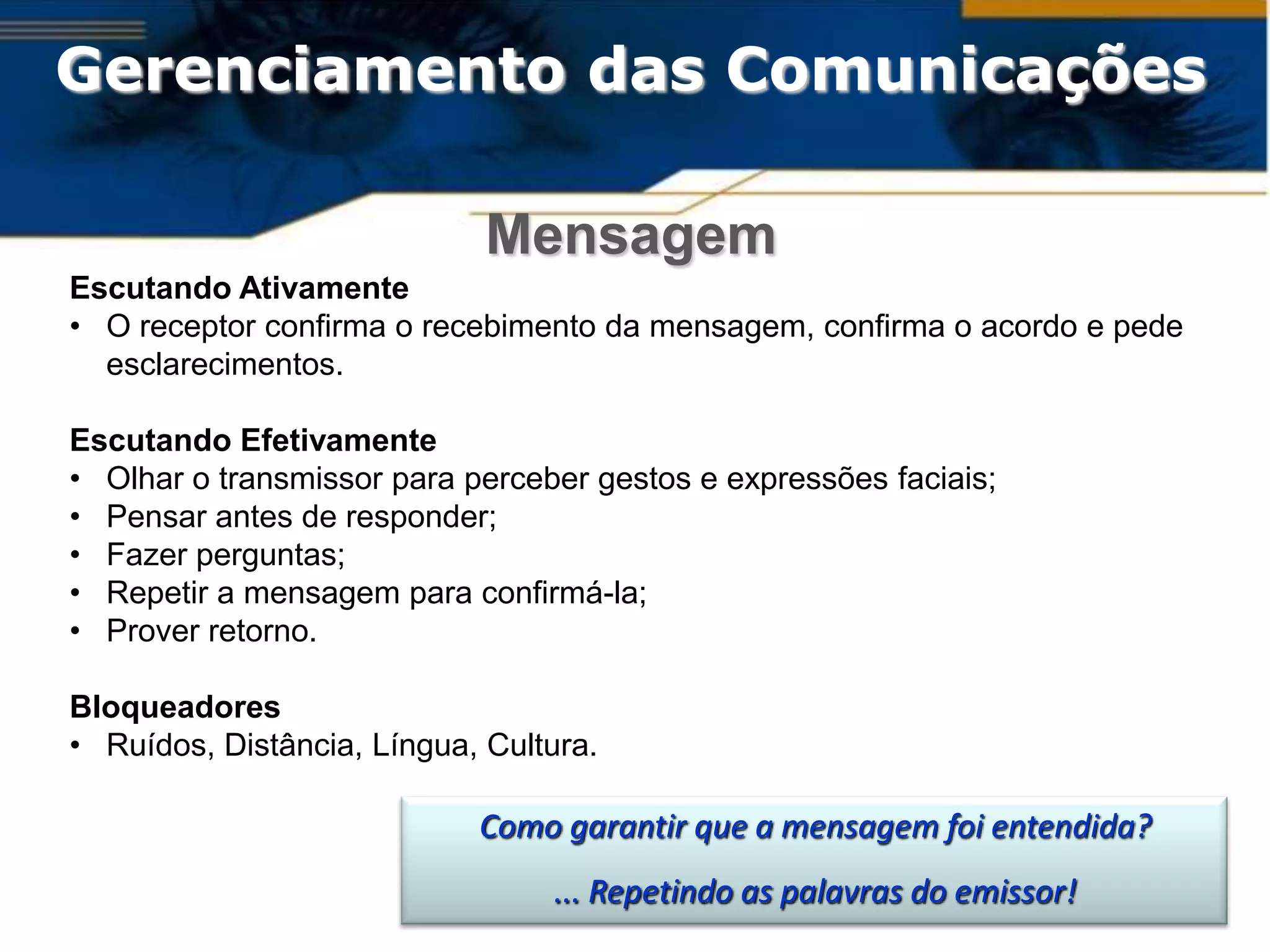 Gerenciamento das Comunicações

                             Mensagem
Escutando Ativamente
• O receptor confirma o recebimento da mensagem, confirma o acordo e pede
  esclarecimentos.

Escutando Efetivamente
• Olhar o transmissor para perceber gestos e expressões faciais;
• Pensar antes de responder;
• Fazer perguntas;
• Repetir a mensagem para confirmá-la;
• Prover retorno.

Bloqueadores
• Ruídos, Distância, Língua, Cultura.

                            Como garantir que a mensagem foi entendida?
                                 ... Repetindo as palavras do emissor!
 
