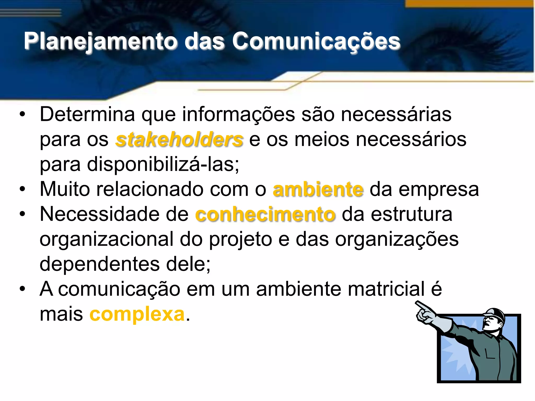 Planejamento das Comunicações


• Determina que informações são necessárias
  para os stakeholders e os meios necessários
  para disponibilizá-las;
• Muito relacionado com o ambiente da empresa
• Necessidade de conhecimento da estrutura
  organizacional do projeto e das organizações
  dependentes dele;
• A comunicação em um ambiente matricial é
  mais complexa.
 