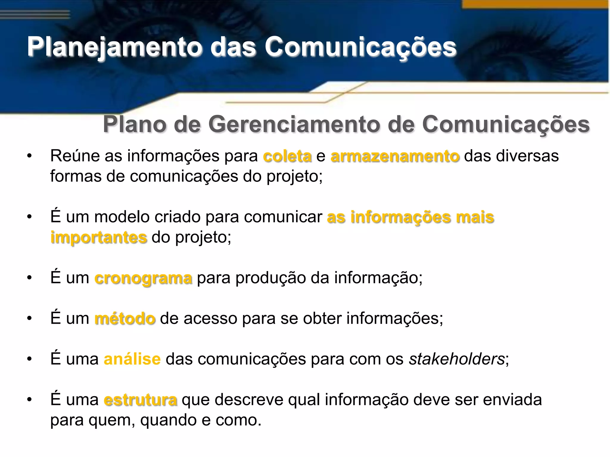 Planejamento das Comunicações

          Plano de Gerenciamento de Comunicações
•   Reúne as informações para coleta e armazenamento das diversas
    formas de comunicações do projeto;

•   É um modelo criado para comunicar as informações mais
    importantes do projeto;

•   É um cronograma para produção da informação;

•   É um método de acesso para se obter informações;

•   É uma análise das comunicações para com os stakeholders;

•   É uma estrutura que descreve qual informação deve ser enviada
    para quem, quando e como.
 
