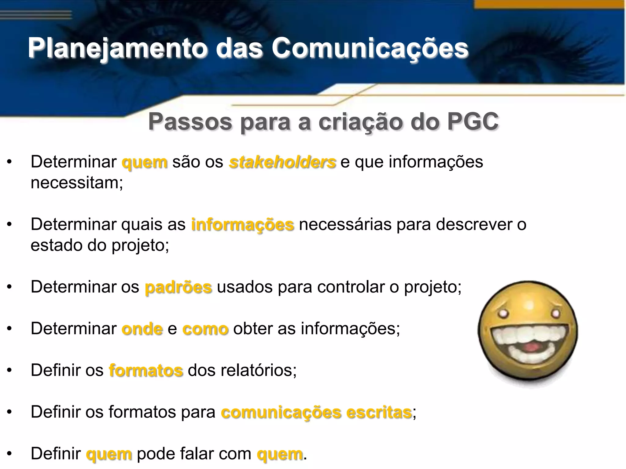 Planejamento das Comunicações

                   Passos para a criação do PGC
•   Determinar quem são os stakeholders e que informações
    necessitam;

•   Determinar quais as informações necessárias para descrever o
    estado do projeto;

•   Determinar os padrões usados para controlar o projeto;

•   Determinar onde e como obter as informações;

•   Definir os formatos dos relatórios;

•   Definir os formatos para comunicações escritas;

•   Definir quem pode falar com quem.
 