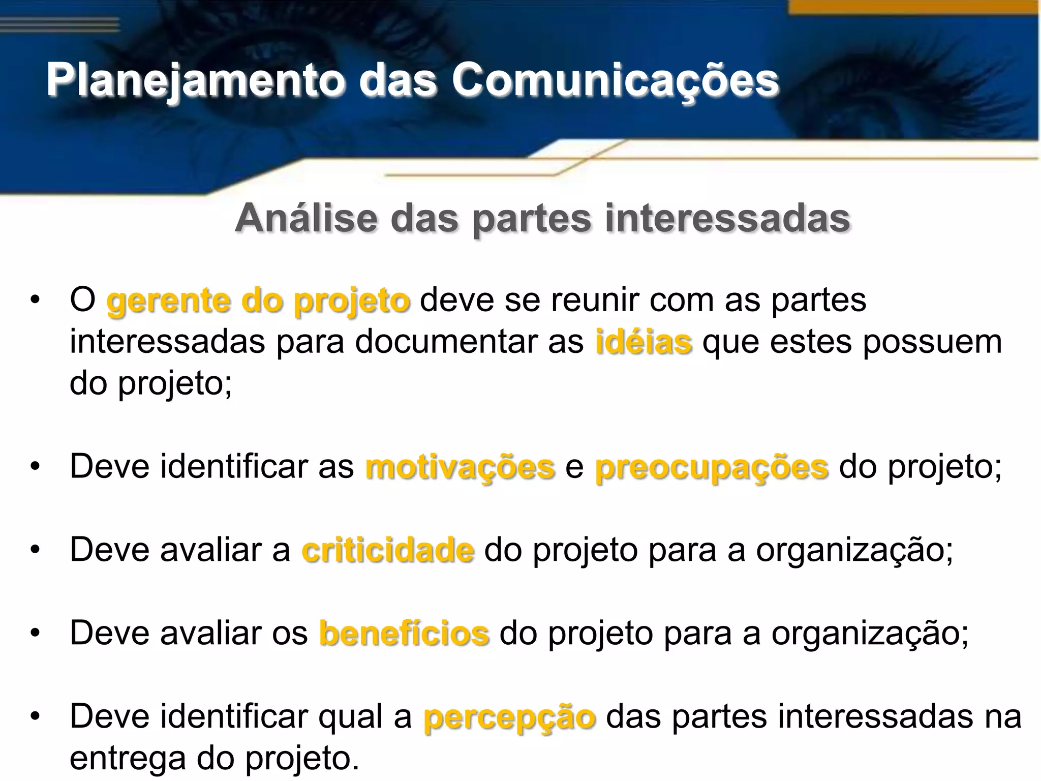 Planejamento das Comunicações

             Análise das partes interessadas
• O gerente do projeto deve se reunir com as partes
  interessadas para documentar as idéias que estes possuem
  do projeto;

• Deve identificar as motivações e preocupações do projeto;

• Deve avaliar a criticidade do projeto para a organização;

• Deve avaliar os benefícios do projeto para a organização;

• Deve identificar qual a percepção das partes interessadas na
  entrega do projeto.
 