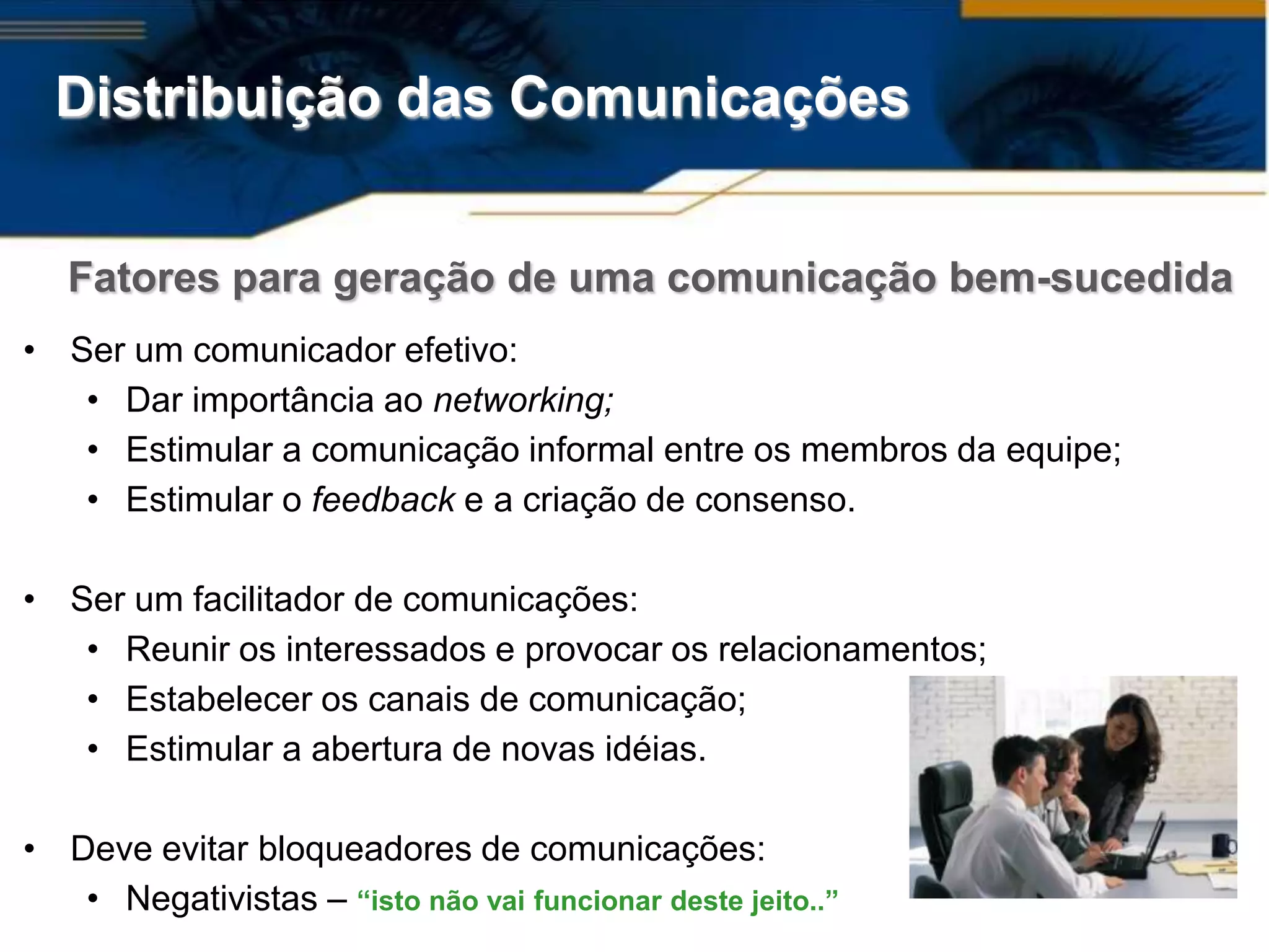 Distribuição das Comunicações


   Fatores para geração de uma comunicação bem-sucedida
• Ser um comunicador efetivo:
   • Dar importância ao networking;
   • Estimular a comunicação informal entre os membros da equipe;
   • Estimular o feedback e a criação de consenso.

• Ser um facilitador de comunicações:
   • Reunir os interessados e provocar os relacionamentos;
   • Estabelecer os canais de comunicação;
   • Estimular a abertura de novas idéias.

• Deve evitar bloqueadores de comunicações:
   • Negativistas – “isto não vai funcionar deste jeito..”
 