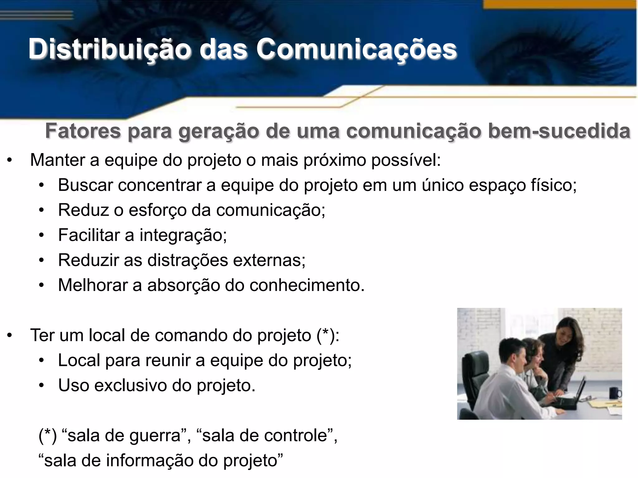 Distribuição das Comunicações

    Fatores para geração de uma comunicação bem-sucedida
• Manter a equipe do projeto o mais próximo possível:
   • Buscar concentrar a equipe do projeto em um único espaço físico;
   • Reduz o esforço da comunicação;
   • Facilitar a integração;
   • Reduzir as distrações externas;
   • Melhorar a absorção do conhecimento.

• Ter um local de comando do projeto (*):
   • Local para reunir a equipe do projeto;
   • Uso exclusivo do projeto.

   (*) “sala de guerra”, “sala de controle”,
   “sala de informação do projeto”
 