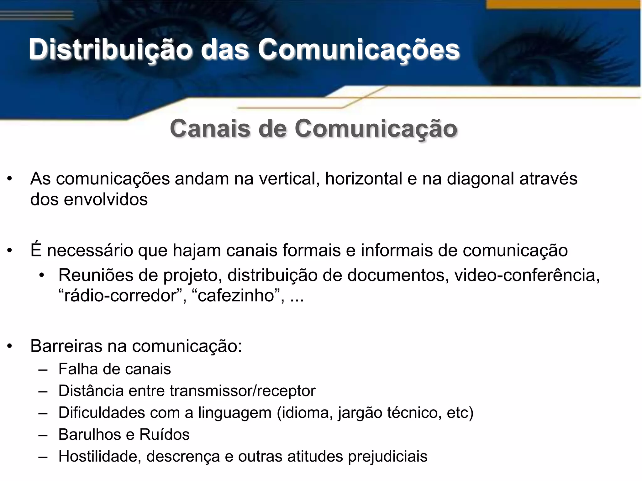 Distribuição das Comunicações

                      Canais de Comunicação
• As comunicações andam na vertical, horizontal e na diagonal através
  dos envolvidos

• É necessário que hajam canais formais e informais de comunicação
   • Reuniões de projeto, distribuição de documentos, video-conferência,
     “rádio-corredor”, “cafezinho”, ...

• Barreiras na comunicação:
   –   Falha de canais
   –   Distância entre transmissor/receptor
   –   Dificuldades com a linguagem (idioma, jargão técnico, etc)
   –   Barulhos e Ruídos
   –   Hostilidade, descrença e outras atitudes prejudiciais
 