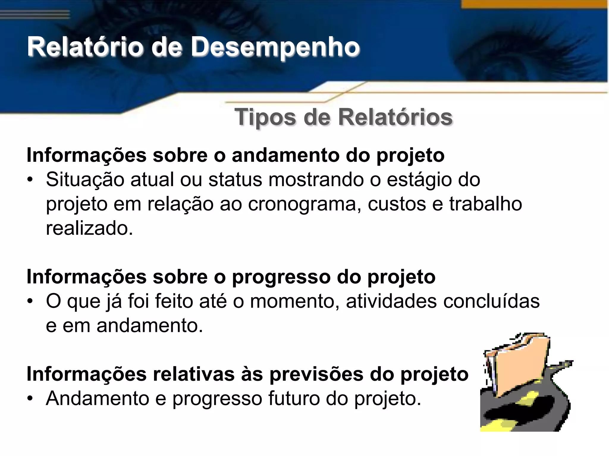 Relatório de Desempenho

                       Tipos de Relatórios
Informações sobre o andamento do projeto
• Situação atual ou status mostrando o estágio do
  projeto em relação ao cronograma, custos e trabalho
  realizado.

Informações sobre o progresso do projeto
• O que já foi feito até o momento, atividades concluídas
  e em andamento.

Informações relativas às previsões do projeto
• Andamento e progresso futuro do projeto.
 