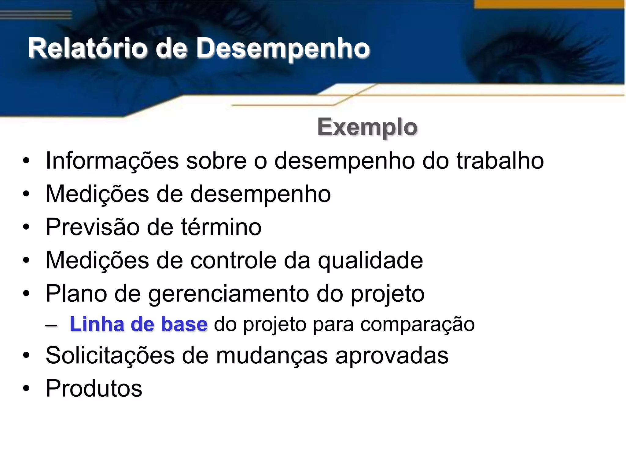 Relatório de Desempenho

                            Exemplo
•   Informações sobre o desempenho do trabalho
•   Medições de desempenho
•   Previsão de término
•   Medições de controle da qualidade
•   Plano de gerenciamento do projeto
    – Linha de base do projeto para comparação
• Solicitações de mudanças aprovadas
• Produtos
 