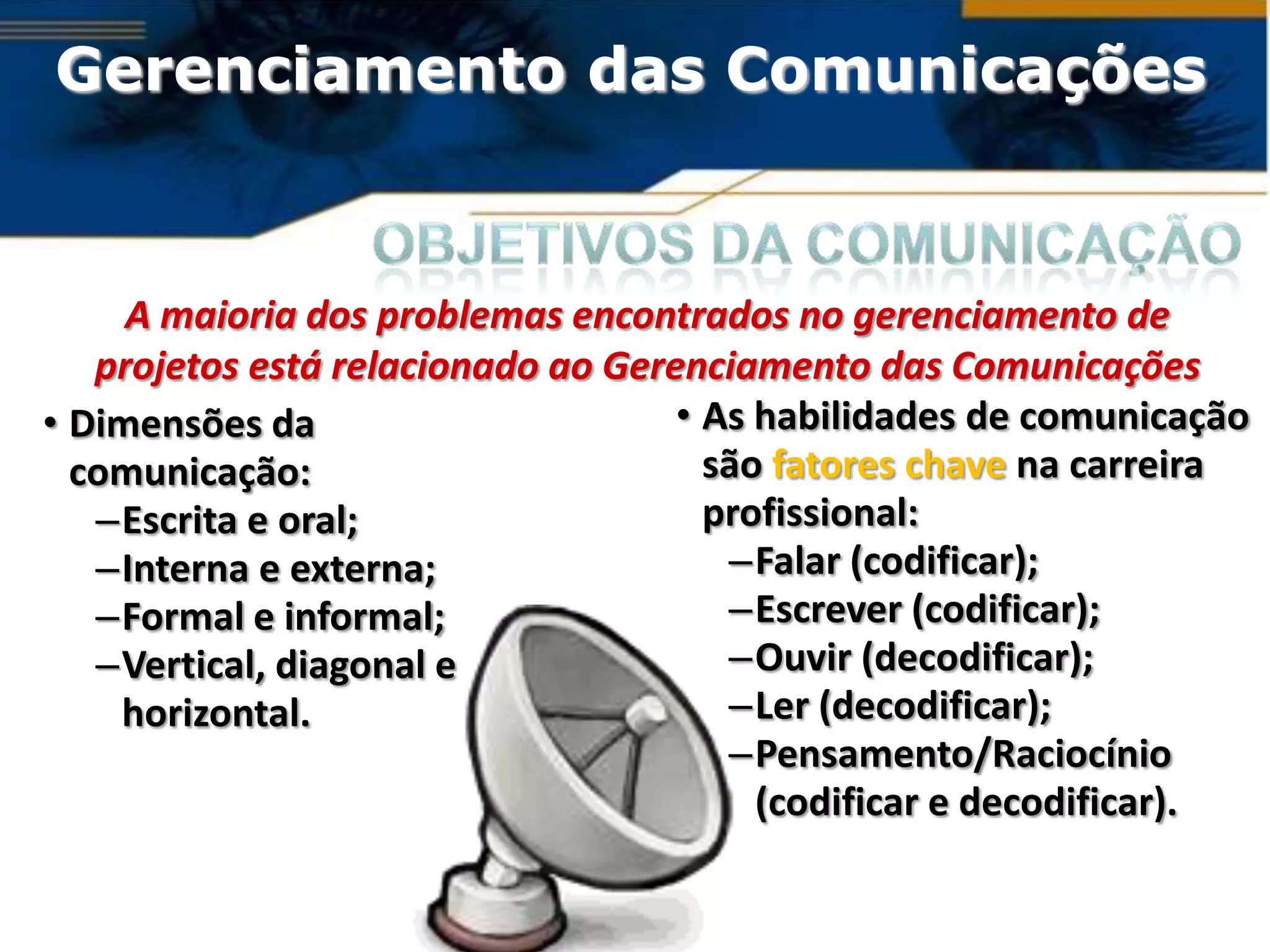 Gerenciamento das Comunicações


     A maioria dos problemas encontrados no gerenciamento de
   projetos está relacionado ao Gerenciamento das Comunicações
• Dimensões da                      • As habilidades de comunicação
  comunicação:                        são fatores chave na carreira
   –Escrita e oral;                   profissional:
   –Interna e externa;                 –Falar (codificar);
   –Formal e informal;                 –Escrever (codificar);
   –Vertical, diagonal e               –Ouvir (decodificar);
    horizontal.                        –Ler (decodificar);
                                       –Pensamento/Raciocínio
                                         (codificar e decodificar).
 