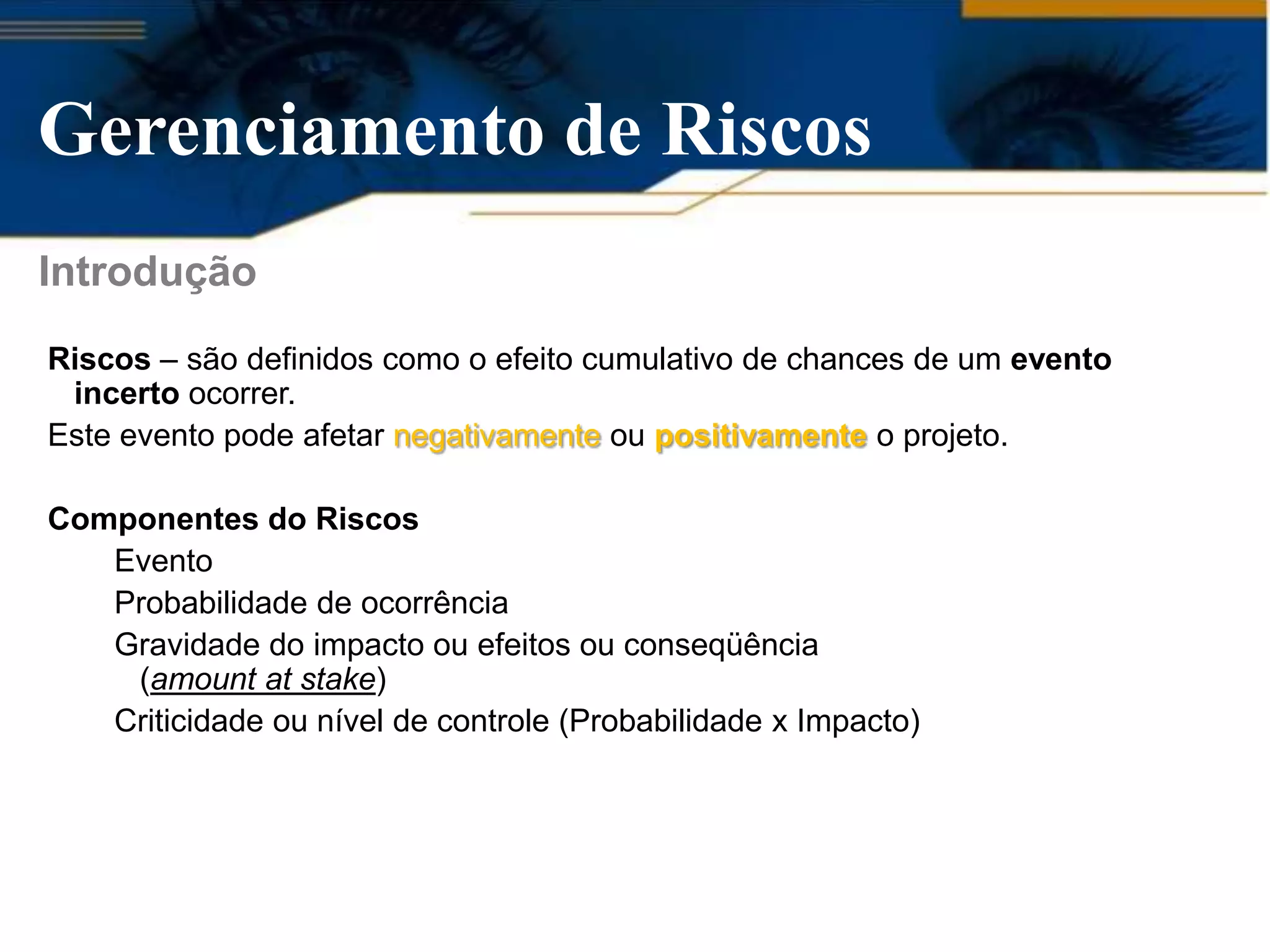 Gerenciamento de Riscos
Introdução
Riscos – são definidos como o efeito cumulativo de chances de um evento
 incerto ocorrer.
Este evento pode afetar negativamente ou positivamente o projeto.

Componentes do Riscos
   Evento
   Probabilidade de ocorrência
   Gravidade do impacto ou efeitos ou conseqüência
    (amount at stake)
   Criticidade ou nível de controle (Probabilidade x Impacto)
 