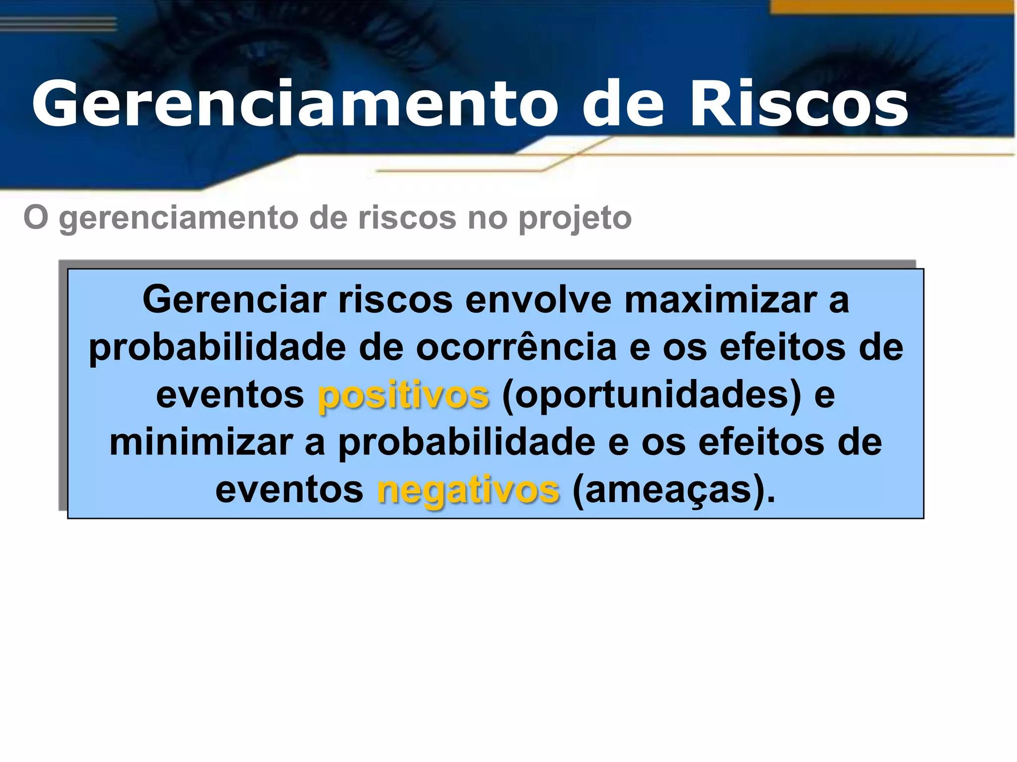 Gerenciamento de Riscos
O gerenciamento de riscos no projeto

      Gerenciar riscos envolve maximizar a
   probabilidade de ocorrência e os efeitos de
      eventos positivos (oportunidades) e
    minimizar a probabilidade e os efeitos de
         eventos negativos (ameaças).
 