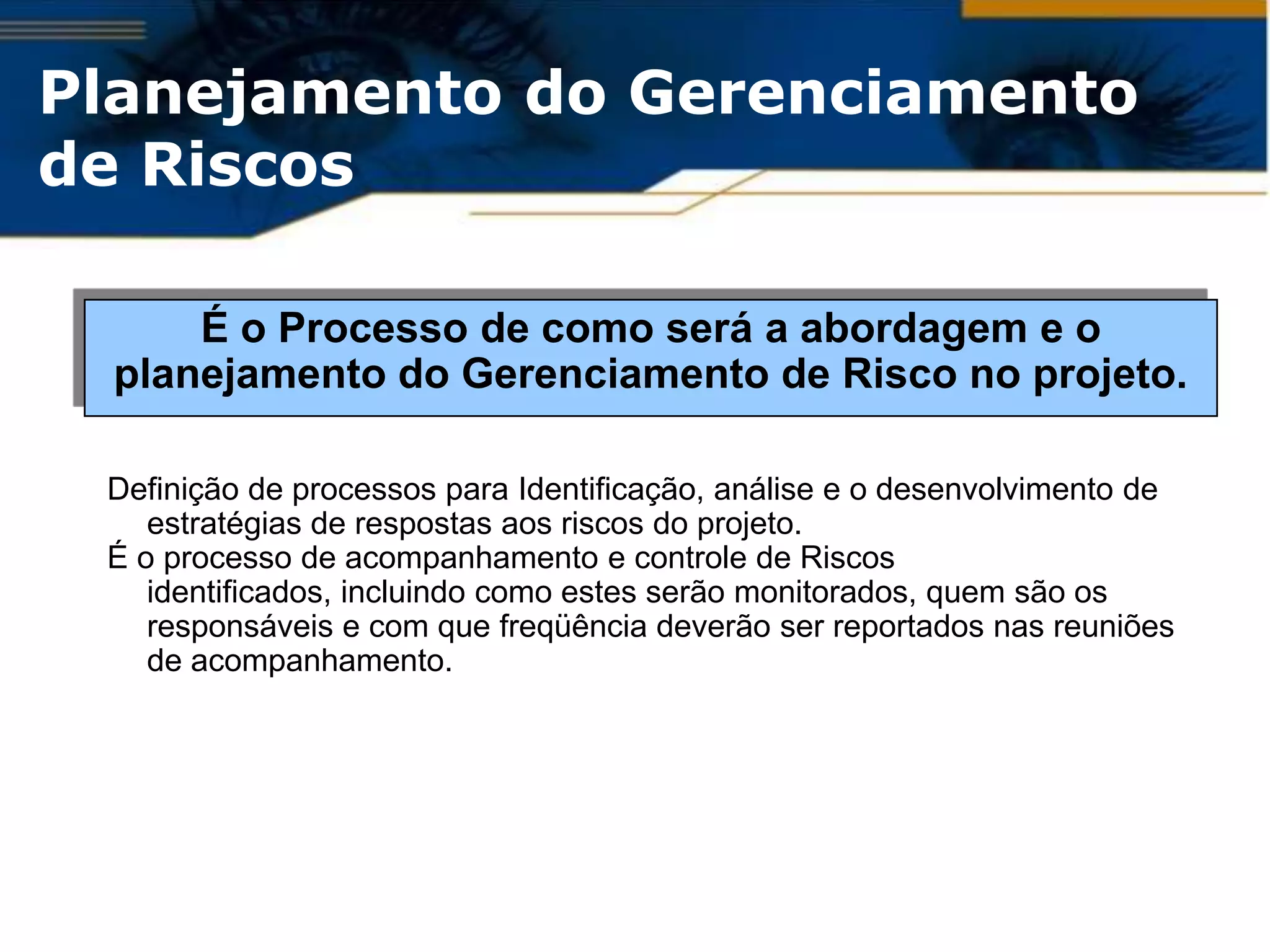 Planejamento do Gerenciamento
de Riscos

      É o Processo de como será a abordagem e o
  planejamento do Gerenciamento de Risco no projeto.

 Definição de processos para Identificação, análise e o desenvolvimento de
    estratégias de respostas aos riscos do projeto.
 É o processo de acompanhamento e controle de Riscos
    identificados, incluindo como estes serão monitorados, quem são os
    responsáveis e com que freqüência deverão ser reportados nas reuniões
    de acompanhamento.
 