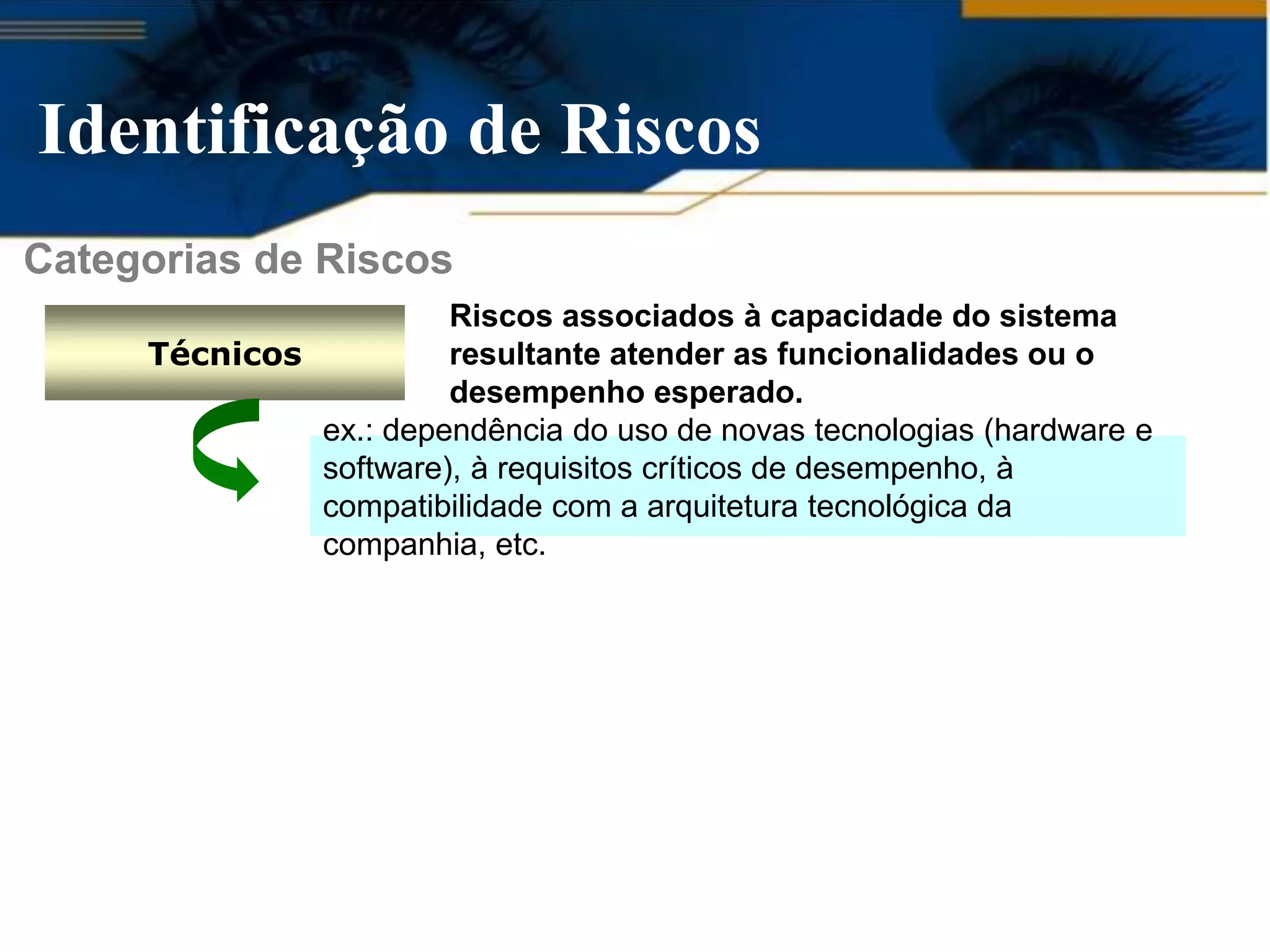 Identificação de Riscos
Categorias de Riscos
                       Riscos associados à capacidade do sistema
     Técnicos          resultante atender as funcionalidades ou o
                       desempenho esperado.
              ex.: dependência do uso de novas tecnologias (hardware e
              software), à requisitos críticos de desempenho, à
              compatibilidade com a arquitetura tecnológica da
              companhia, etc.
 
