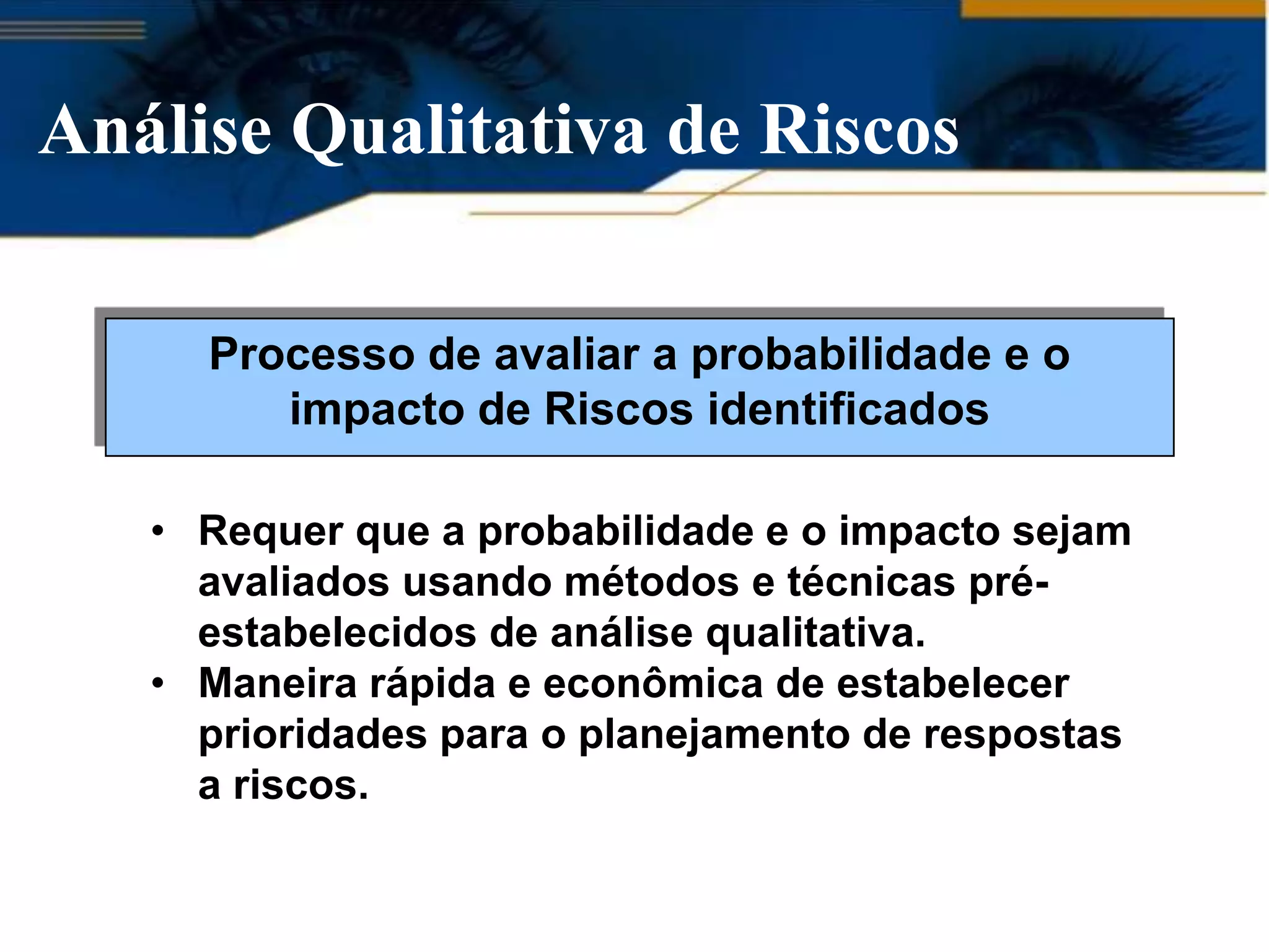 Análise Qualitativa de Riscos

     Processo de avaliar a probabilidade e o
        impacto de Riscos identificados

   • Requer que a probabilidade e o impacto sejam
     avaliados usando métodos e técnicas pré-
     estabelecidos de análise qualitativa.
   • Maneira rápida e econômica de estabelecer
     prioridades para o planejamento de respostas
     a riscos.
 