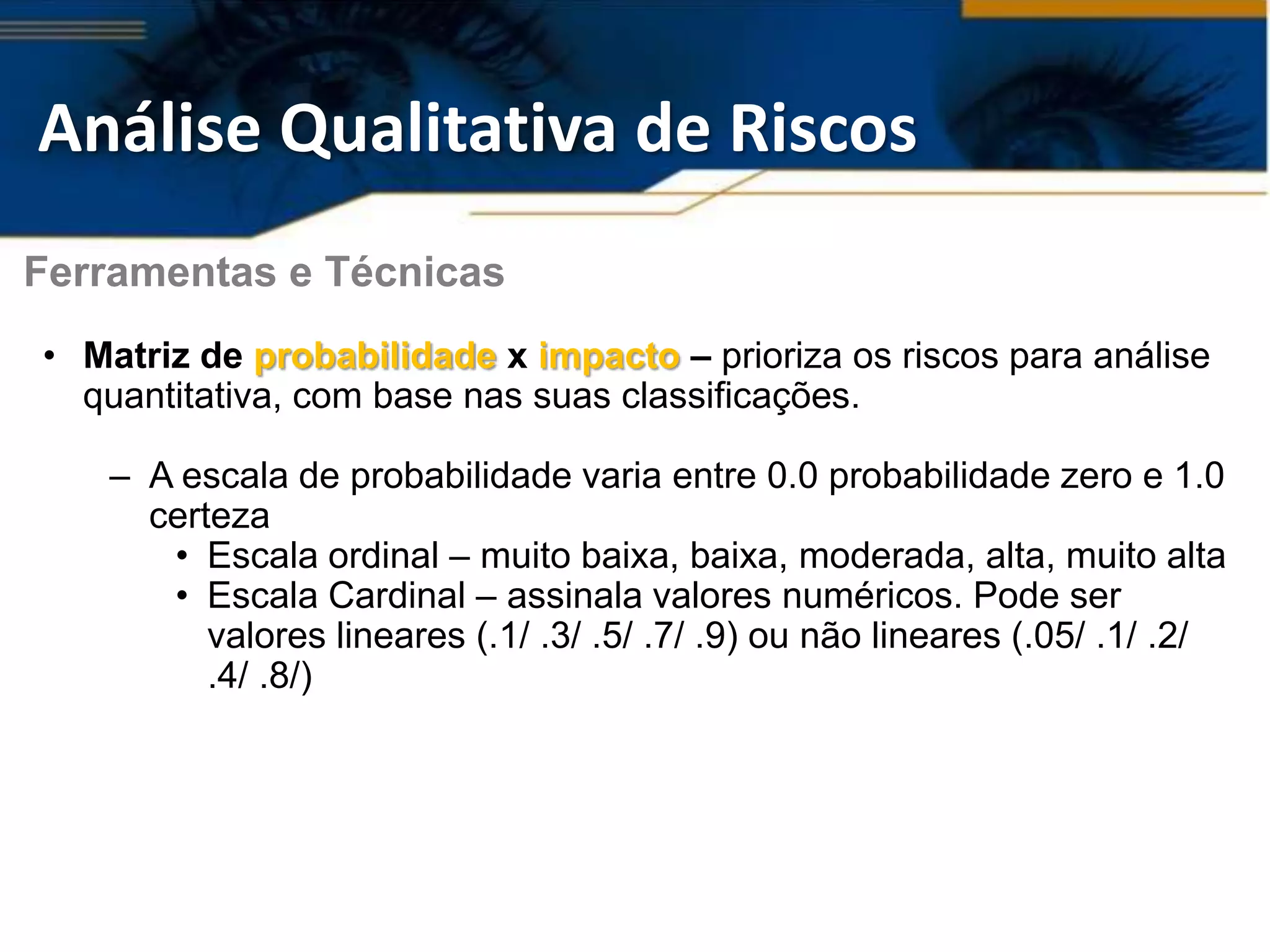 Análise Qualitativa de Riscos
Ferramentas e Técnicas
• Matriz de probabilidade x impacto – prioriza os riscos para análise
  quantitativa, com base nas suas classificações.

   – A escala de probabilidade varia entre 0.0 probabilidade zero e 1.0
     certeza
      • Escala ordinal – muito baixa, baixa, moderada, alta, muito alta
      • Escala Cardinal – assinala valores numéricos. Pode ser
         valores lineares (.1/ .3/ .5/ .7/ .9) ou não lineares (.05/ .1/ .2/
         .4/ .8/)
 