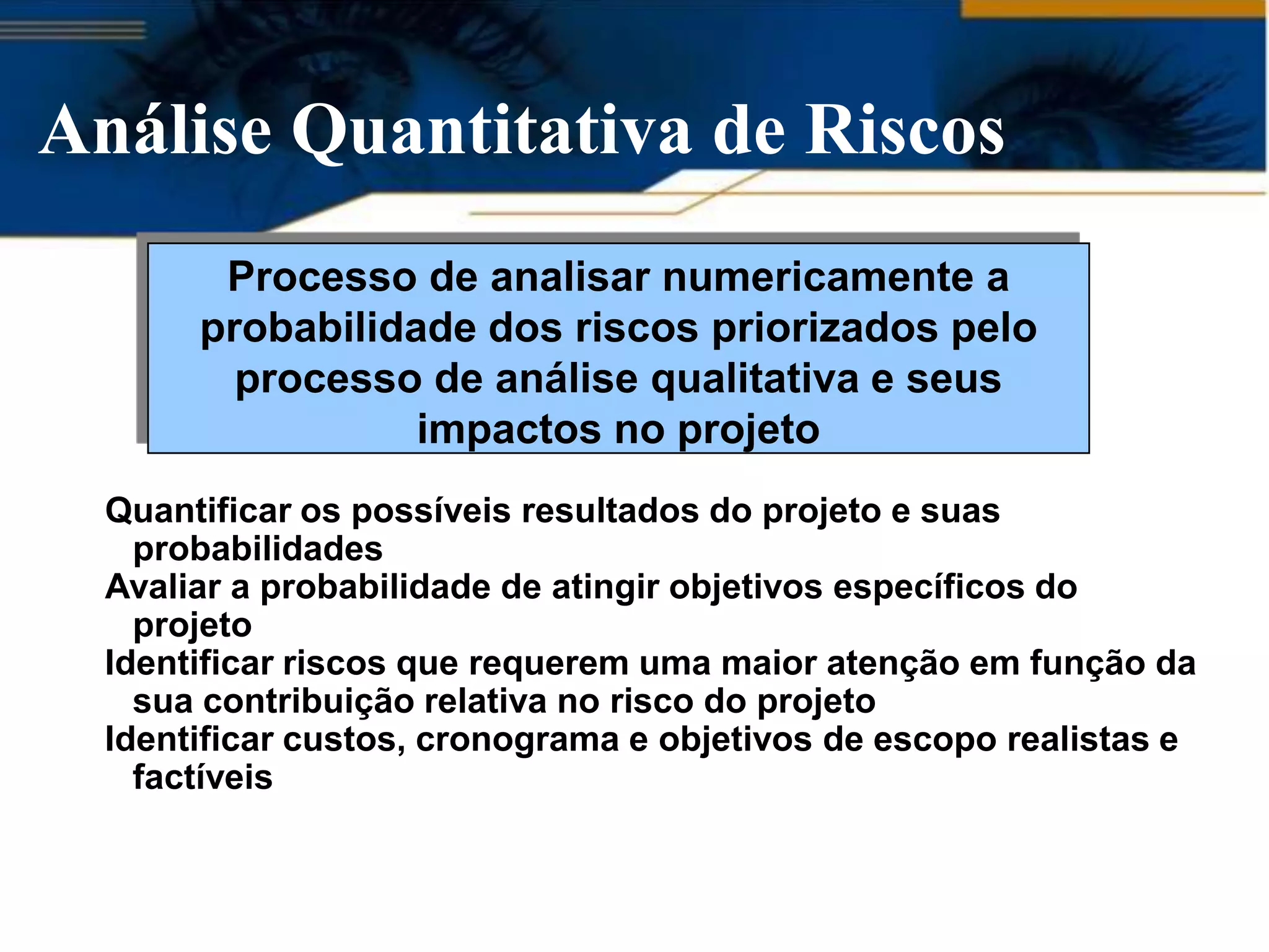 Análise Quantitativa de Riscos
        Processo de analisar numericamente a
       probabilidade dos riscos priorizados pelo
         processo de análise qualitativa e seus
                  impactos no projeto
  Quantificar os possíveis resultados do projeto e suas
    probabilidades
  Avaliar a probabilidade de atingir objetivos específicos do
    projeto
  Identificar riscos que requerem uma maior atenção em função da
    sua contribuição relativa no risco do projeto
  Identificar custos, cronograma e objetivos de escopo realistas e
    factíveis
 