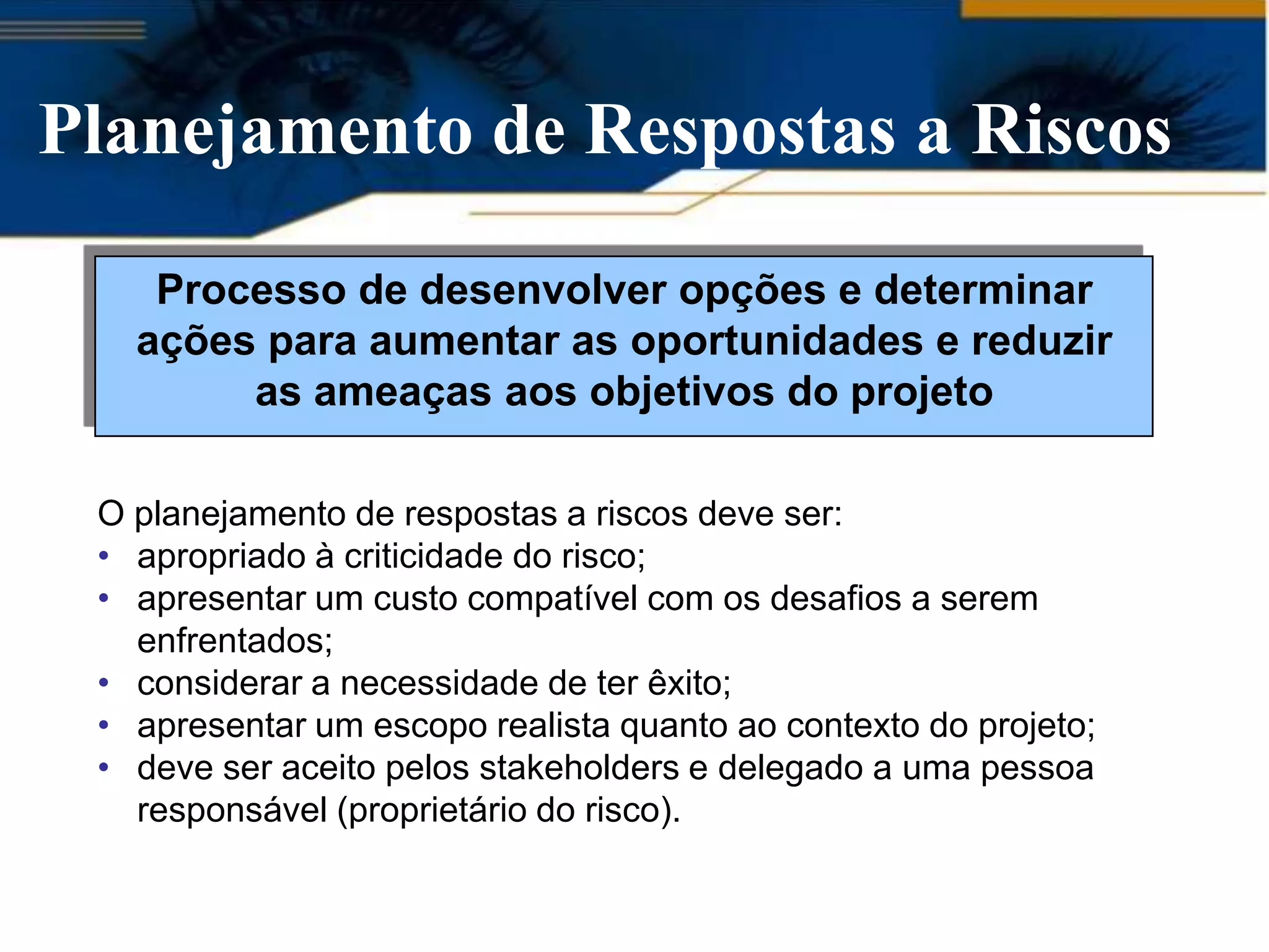 Planejamento de Respostas a Riscos

    Processo de desenvolver opções e determinar
   ações para aumentar as oportunidades e reduzir
        as ameaças aos objetivos do projeto

 O planejamento de respostas a riscos deve ser:
 • apropriado à criticidade do risco;
 • apresentar um custo compatível com os desafios a serem
   enfrentados;
 • considerar a necessidade de ter êxito;
 • apresentar um escopo realista quanto ao contexto do projeto;
 • deve ser aceito pelos stakeholders e delegado a uma pessoa
   responsável (proprietário do risco).
 