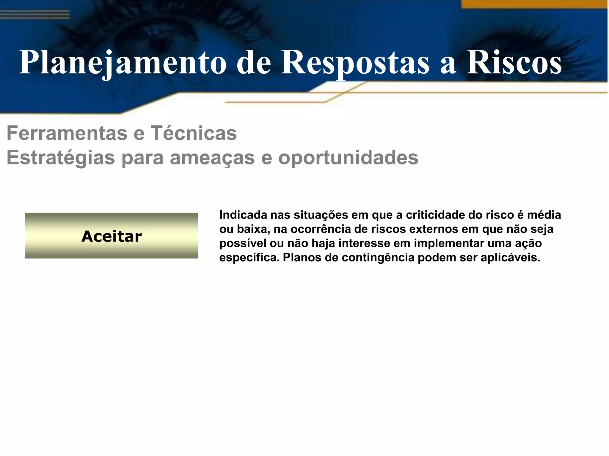 Planejamento de Respostas a Riscos
Ferramentas e Técnicas
Estratégias para ameaças e oportunidades

                    Indicada nas situações em que a criticidade do risco é média
                    ou baixa, na ocorrência de riscos externos em que não seja
       Aceitar      possível ou não haja interesse em implementar uma ação
                    específica. Planos de contingência podem ser aplicáveis.
 