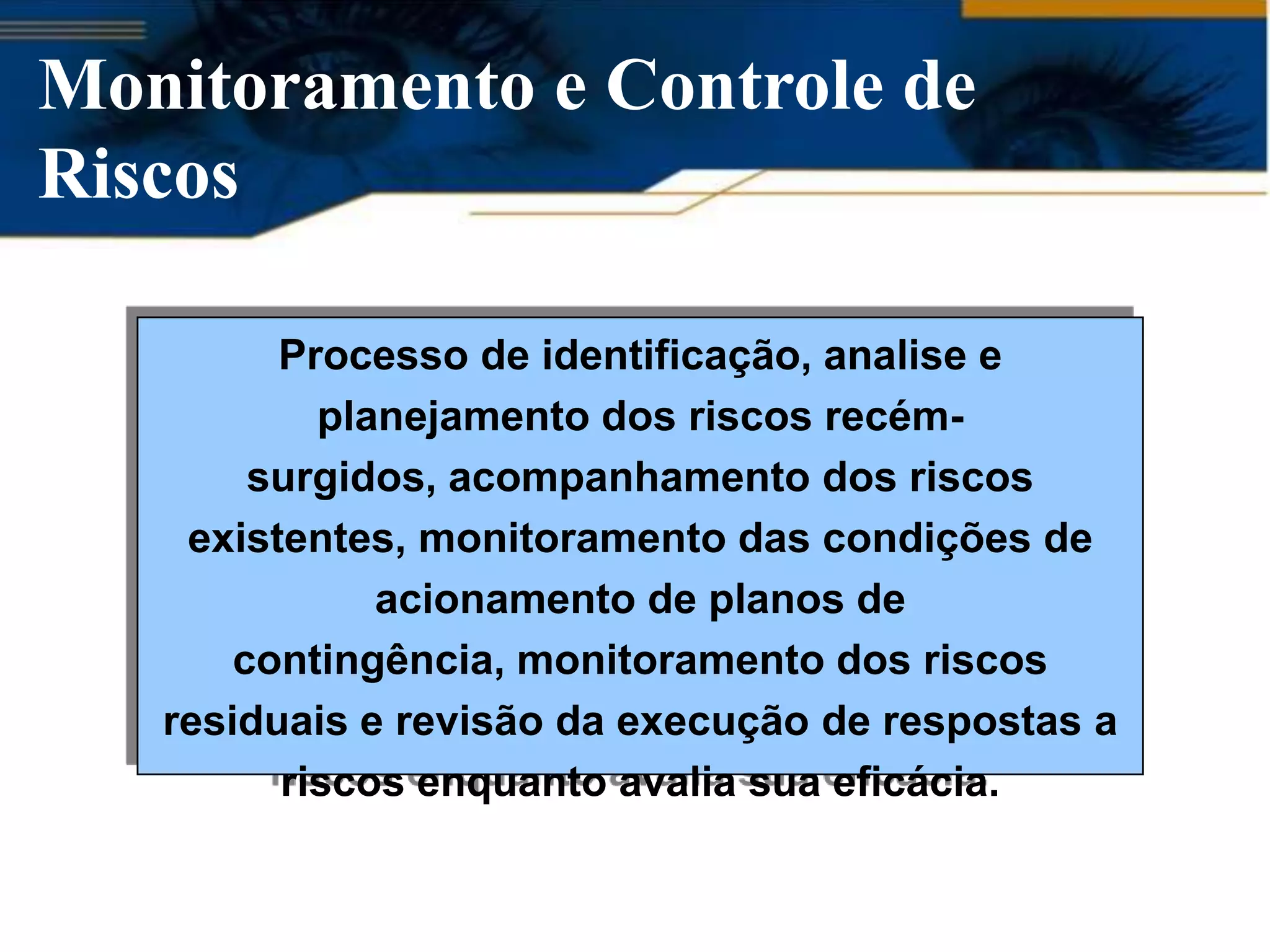 Monitoramento e Controle de
Riscos

         Processo de identificação, analise e
           planejamento dos riscos recém-
        surgidos, acompanhamento dos riscos
    existentes, monitoramento das condições de
              acionamento de planos de
       contingência, monitoramento dos riscos
   residuais e revisão da execução de respostas a
         riscos enquanto avalia sua eficácia.
 