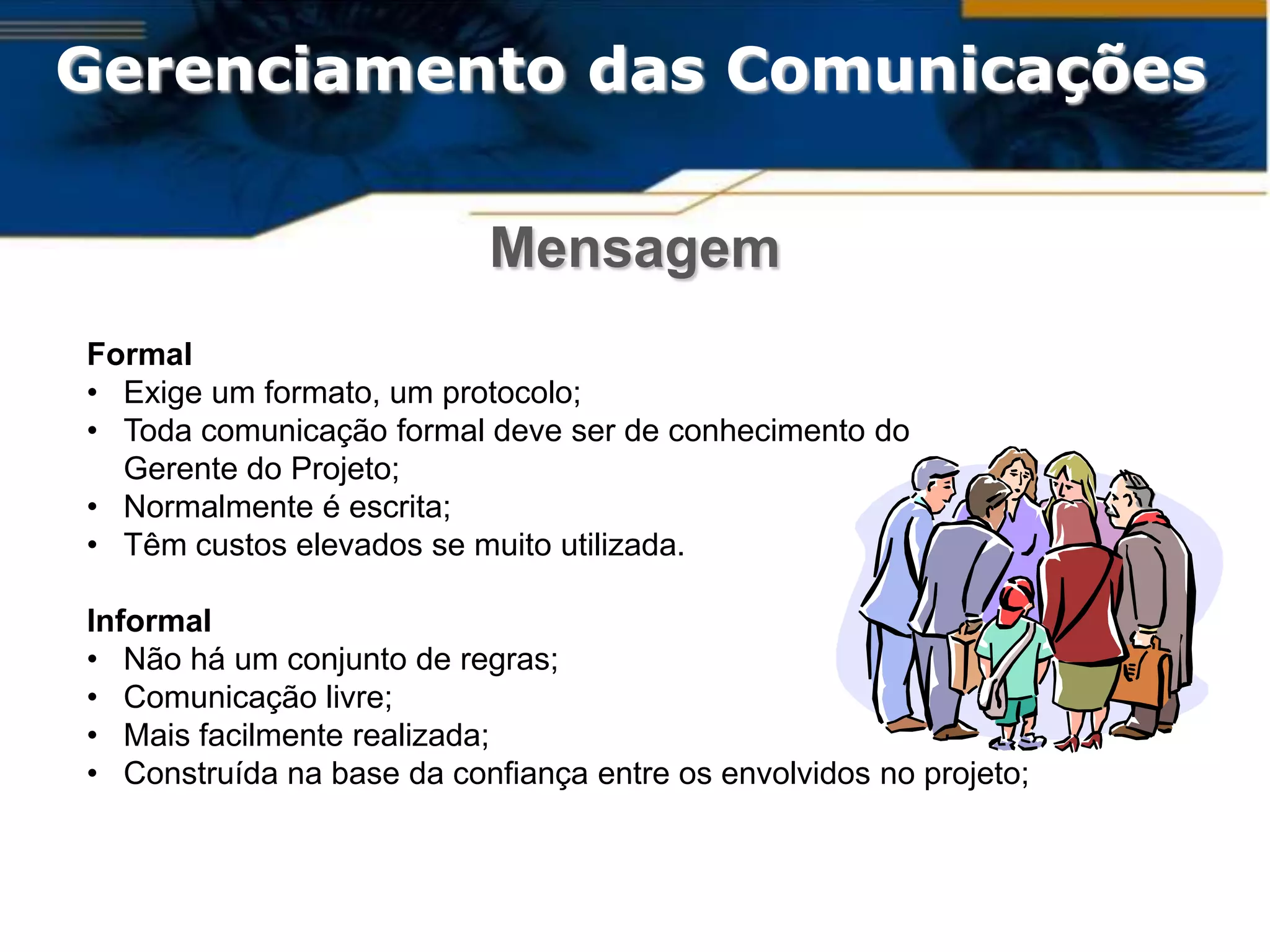 Gerenciamento das Comunicações

                           Mensagem
Formal
• Exige um formato, um protocolo;
• Toda comunicação formal deve ser de conhecimento do
  Gerente do Projeto;
• Normalmente é escrita;
• Têm custos elevados se muito utilizada.

Informal
• Não há um conjunto de regras;
• Comunicação livre;
• Mais facilmente realizada;
• Construída na base da confiança entre os envolvidos no projeto;
 