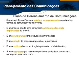 Planejamento das Comunicações

          Plano de Gerenciamento de Comunicações
•   Reúne as informações para coleta e armazenamento das diversas
    formas de comunicações do projeto;

•   É um modelo criado para comunicar as informações mais
    importantes do projeto;

•   É um cronograma para produção da informação;

•   É um método de acesso para se obter informações;

•   É uma análise das comunicações para com os stakeholders;

•   É uma estrutura que descreve qual informação deve ser enviada
    para quem, quando e como.
 