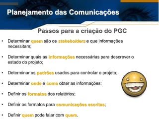 Planejamento das Comunicações

                   Passos para a criação do PGC
•   Determinar quem são os stakeholders e que informações
    necessitam;

•   Determinar quais as informações necessárias para descrever o
    estado do projeto;

•   Determinar os padrões usados para controlar o projeto;

•   Determinar onde e como obter as informações;

•   Definir os formatos dos relatórios;

•   Definir os formatos para comunicações escritas;

•   Definir quem pode falar com quem.
 