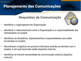 Planejamento das Comunicações


                  Requisitos de Comunicação

•   Identificar o organograma da Organização

•   Identificar o relacionamento entre a Organização e a responsabilidade dos
    interessados no projeto

•   Identificar as disciplinas, departamentos e especialidades que estão
    envolvidas no projeto;

•   Reconhecer a logística de quantos indivíduos estarão envolvidos com o
    projeto, e em que local eles estão (logística interna);

•   Identificar se haverá necessidade de comunicação externa (logística
    externa).
 