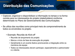 Distribuição das Comunicações

• Capturar, organizar e disponibilizar a informação no tempo e na forma
  correta para os interessados do projeto (stakeholders) conforme
  determinado no Plano de Gerenciamento das Comunicações;

• Se utiliza das reuniões como principal meio de comprometimento de
  todos os envolvidos no projeto.

     • Exemplo: Reunião de Kick-off
        • Reunião de lançamento do projeto
        • Marca o início da fase de execução do projeto
        • Geralmente é um evento festivo promovendo a integração entre os
          membros da equipe
        • Todos os interessados devem participar, especialmente o patrocinador
          e o cliente.
 