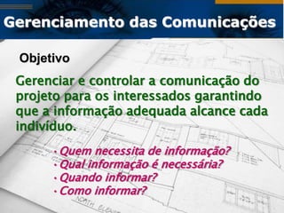 Gerenciamento das Comunicações

 Objetivo
 Gerenciar e controlar a comunicação do
 projeto para os interessados garantindo
 que a informação adequada alcance cada
 indivíduo.
      •Quem necessita de informação?
      •Qual informação é necessária?
      •Quando informar?
      •Como informar?
 