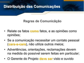 Distribuição das Comunicações


            Regras de Comunicãção


• Relate os fatos como fatos, e as opiniões como
  opiniões;
• Se a comunicação necessitar um contato pessoal
  (cara-a-cara), não utilize outros meios;
• Advertências, orientações, reclamações devem
  na medida do possível serem feitas em particular;
• O Gerente do Projeto deve ser visto e ouvido
 