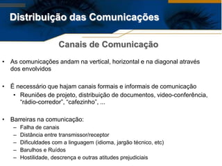 Distribuição das Comunicações

                      Canais de Comunicação
• As comunicações andam na vertical, horizontal e na diagonal através
  dos envolvidos

• É necessário que hajam canais formais e informais de comunicação
   • Reuniões de projeto, distribuição de documentos, video-conferência,
     “rádio-corredor”, “cafezinho”, ...

• Barreiras na comunicação:
   –   Falha de canais
   –   Distância entre transmissor/receptor
   –   Dificuldades com a linguagem (idioma, jargão técnico, etc)
   –   Barulhos e Ruídos
   –   Hostilidade, descrença e outras atitudes prejudiciais
 