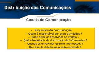 Distribuição das Comunicações

           Canais de Comunicação

               • Requisitos da comunicação
          – Quem é responsável por quais atividades ?
            – Onde estão os envolvidos no Projeto ?
       – Qual a freqüência de distribuição de Informações ?
         – Quando os envolvidos querem informações ?
          – Que tipo de detalhe para cada envolvido ?
 