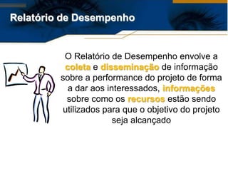 Relatório de Desempenho


          O Relatório de Desempenho envolve a
          coleta e disseminação de informação
         sobre a performance do projeto de forma
           a dar aos interessados, informações
          sobre como os recursos estão sendo
         utilizados para que o objetivo do projeto
                       seja alcançado
 