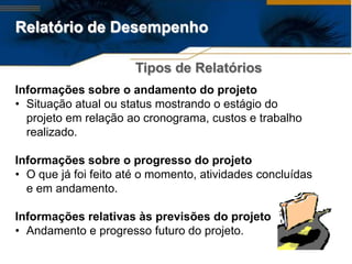 Relatório de Desempenho

                       Tipos de Relatórios
Informações sobre o andamento do projeto
• Situação atual ou status mostrando o estágio do
  projeto em relação ao cronograma, custos e trabalho
  realizado.

Informações sobre o progresso do projeto
• O que já foi feito até o momento, atividades concluídas
  e em andamento.

Informações relativas às previsões do projeto
• Andamento e progresso futuro do projeto.
 