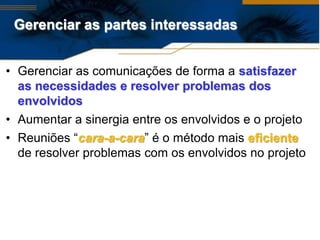 Gerenciar as partes interessadas


• Gerenciar as comunicações de forma a satisfazer
  as necessidades e resolver problemas dos
  envolvidos
• Aumentar a sinergia entre os envolvidos e o projeto
• Reuniões “cara-a-cara” é o método mais eficiente
  de resolver problemas com os envolvidos no projeto
 