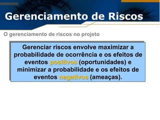 Gerenciamento de Riscos
O gerenciamento de riscos no projeto

      Gerenciar riscos envolve maximizar a
   probabilidade de ocorrência e os efeitos de
      eventos positivos (oportunidades) e
    minimizar a probabilidade e os efeitos de
         eventos negativos (ameaças).
 